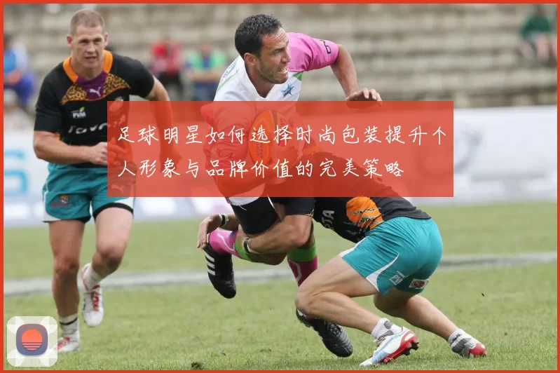 足球明星如何选择时尚包装提升个人形象与品牌价值的完美策略