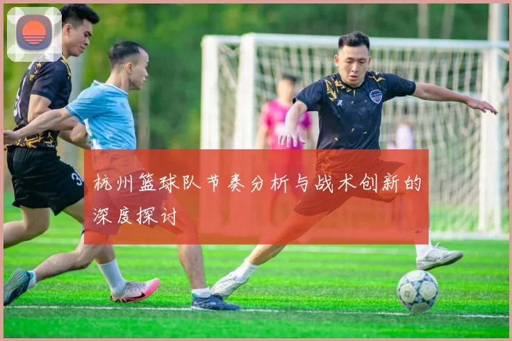 杭州篮球队节奏分析与战术创新的深度探讨