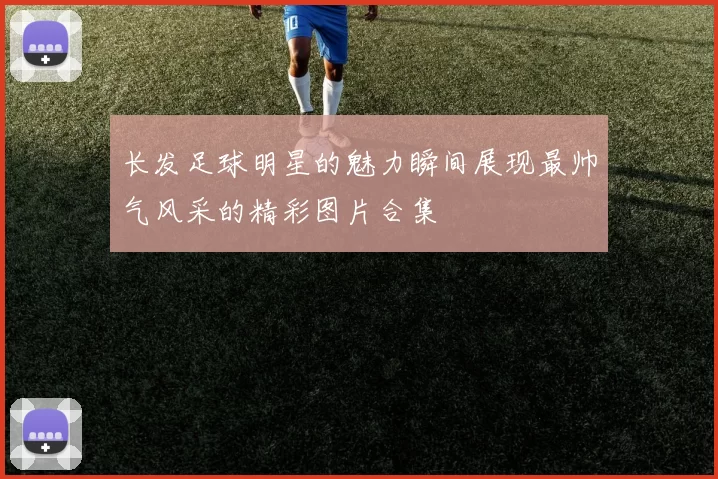 长发足球明星的魅力瞬间展现最帅气风采的精彩图片合集
