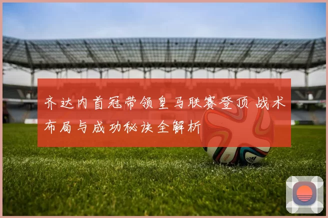 齐达内首冠带领皇马联赛登顶 战术布局与成功秘诀全解析