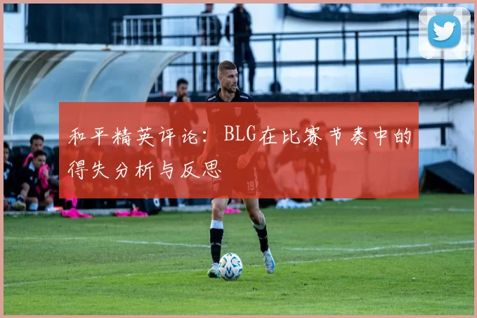 和平精英评论：BLG在比赛节奏中的得失分析与反思