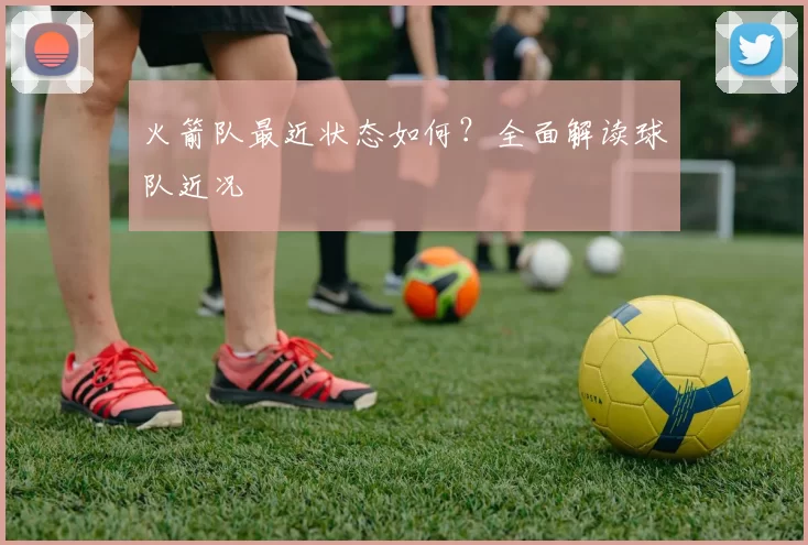 火箭队最近状态如何？全面解读球队近况