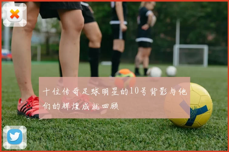 十位传奇足球明星的10号背影与他们的辉煌成就回顾