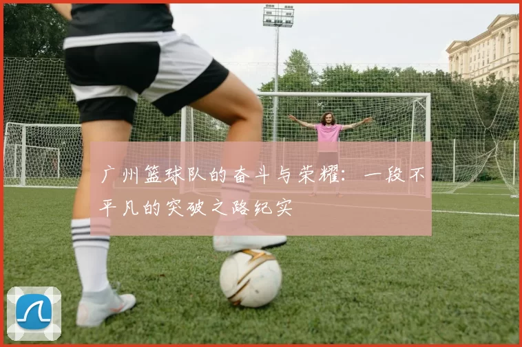 广州篮球队的奋斗与荣耀：一段不平凡的突破之路纪实