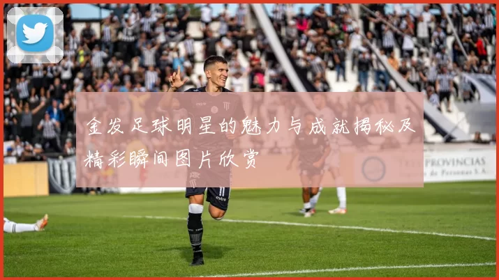金发足球明星的魅力与成就揭秘及精彩瞬间图片欣赏