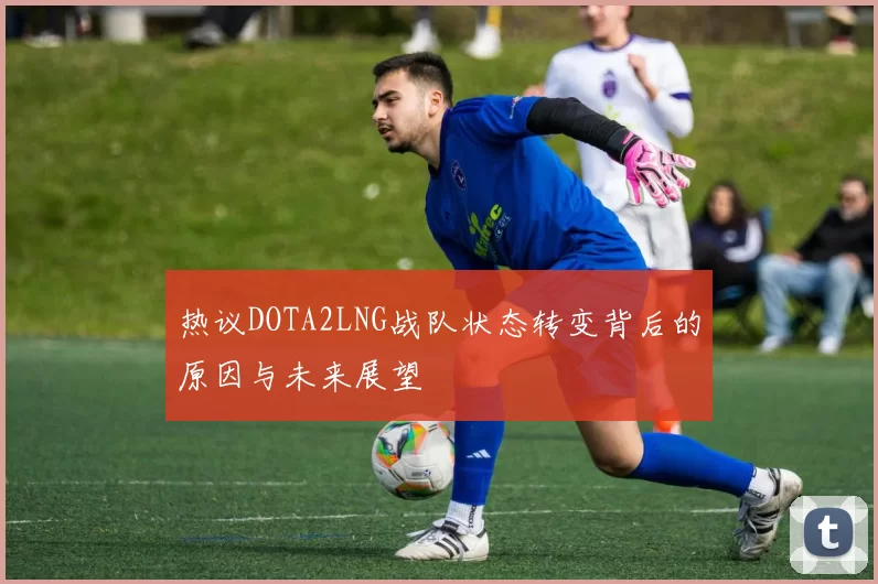热议DOTA2LNG战队状态转变背后的原因与未来展望