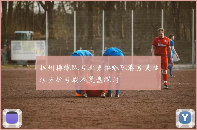 杭州排球队与北京排球队赛后灵活性分析与战术复盘探讨