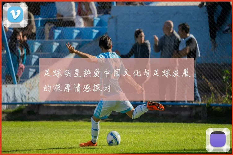 足球明星热爱中国文化与足球发展的深厚情感探讨