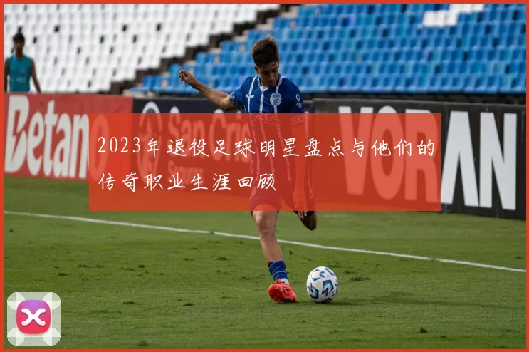 2023年退役足球明星盘点与他们的传奇职业生涯回顾