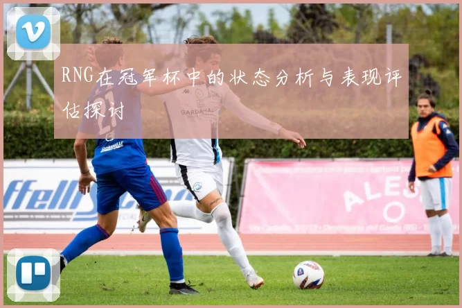 RNG在冠军杯中的状态分析与表现评估探讨