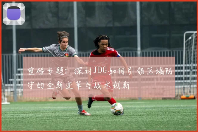 重磅专题：探讨JDG如何引领区域防守的全新变革与战术创新