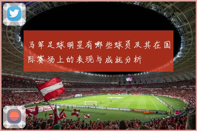 马军足球明星有哪些球员及其在国际赛场上的表现与成就分析