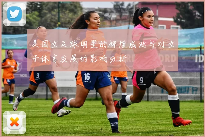 美国女足球明星的辉煌成就与对女子体育发展的影响分析