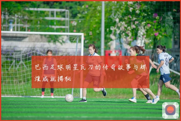 巴西足球明星瓦刀的传奇故事与辉煌成就揭秘