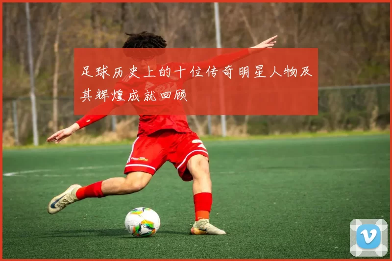 足球历史上的十位传奇明星人物及其辉煌成就回顾