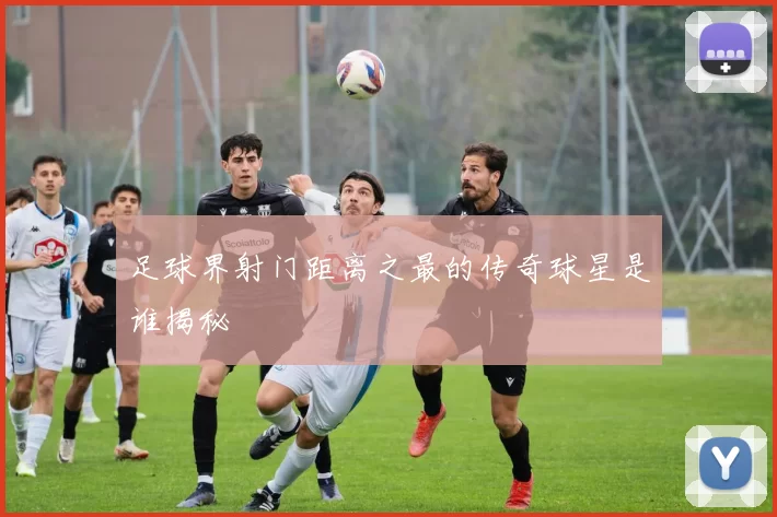 足球界射门距离之最的传奇球星是谁揭秘