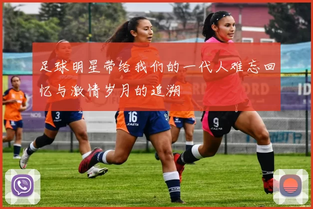 足球明星带给我们的一代人难忘回忆与激情岁月的追溯