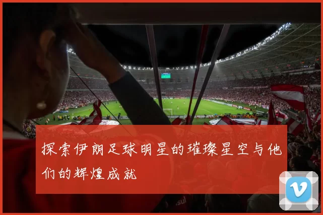 探索伊朗足球明星的璀璨星空与他们的辉煌成就