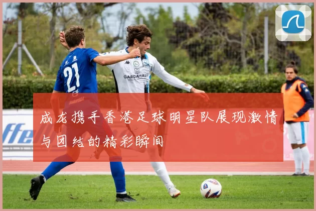 成龙携手香港足球明星队展现激情与团结的精彩瞬间