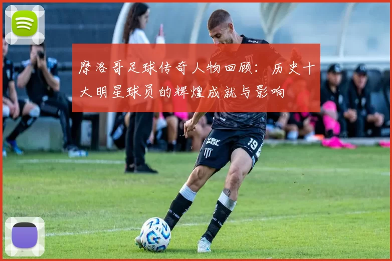 摩洛哥足球传奇人物回顾：历史十大明星球员的辉煌成就与影响