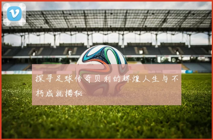 探寻足球传奇贝利的辉煌人生与不朽成就揭秘