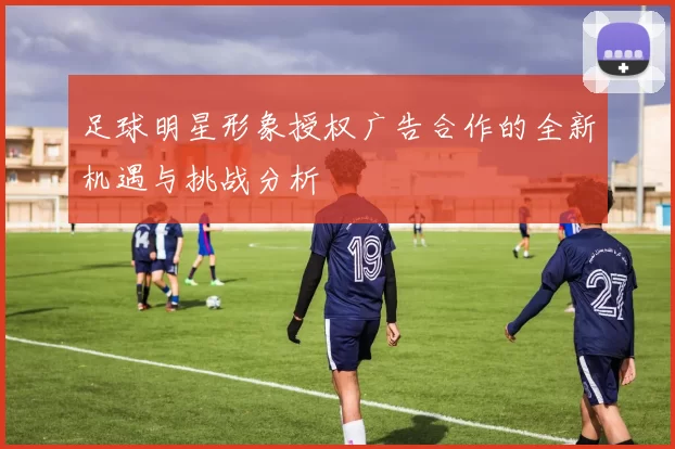足球明星形象授权广告合作的全新机遇与挑战分析