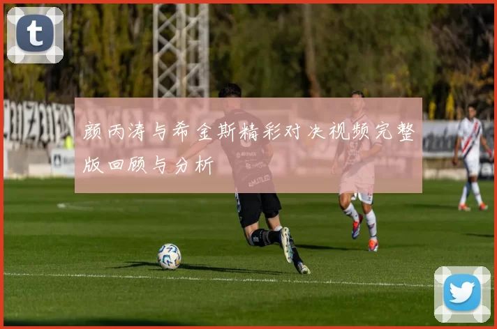 颜丙涛与希金斯精彩对决视频完整版回顾与分析