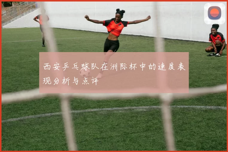 西安乒乓球队在洲际杯中的速度表现分析与点评