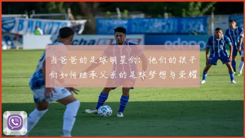 当爸爸的足球明星们：他们的孩子们如何继承父亲的足球梦想与荣耀