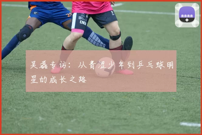 吴磊专访：从青涩少年到乒乓球明星的成长之路