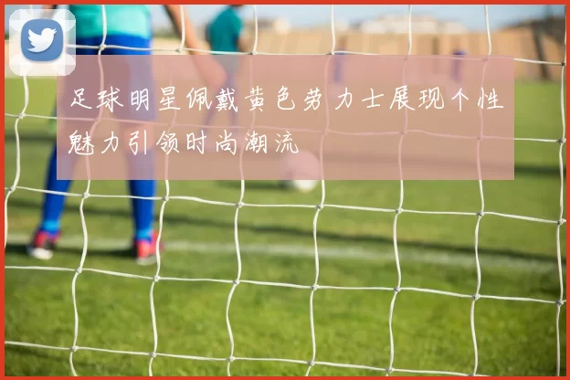 足球明星佩戴黄色劳力士展现个性魅力引领时尚潮流