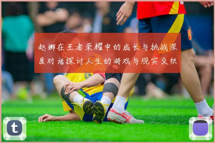 赵娜在王者荣耀中的成长与挑战深度对话探讨人生的游戏与现实交织