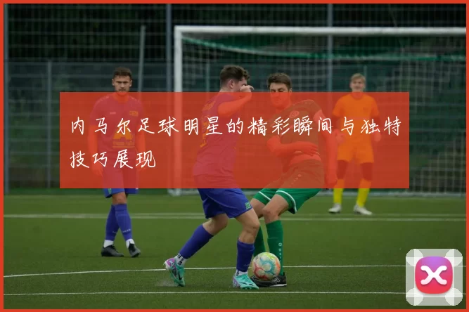 内马尔足球明星的精彩瞬间与独特技巧展现