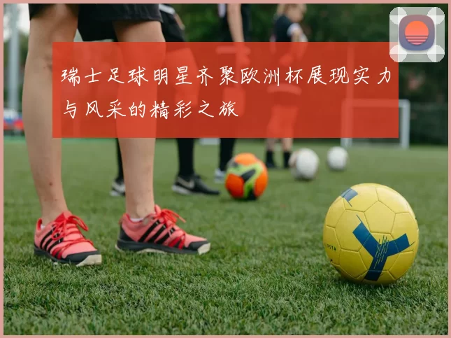瑞士足球明星齐聚欧洲杯展现实力与风采的精彩之旅