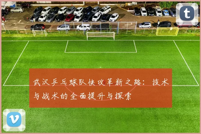 武汉乒乓球队快攻革新之路：技术与战术的全面提升与探索
