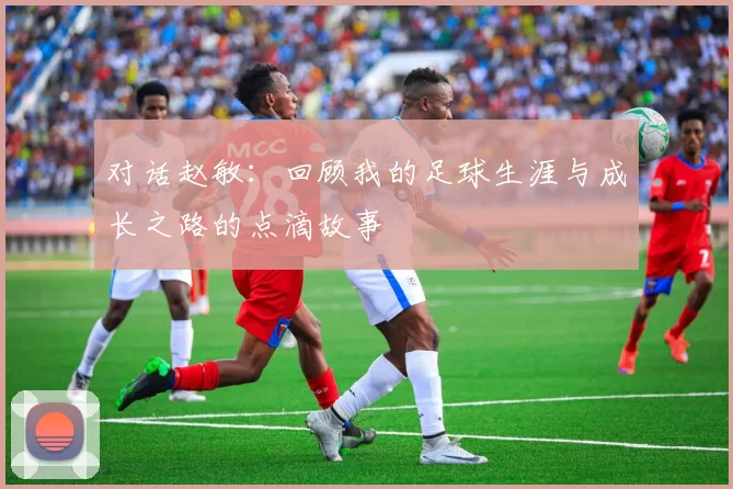 对话赵敏：回顾我的足球生涯与成长之路的点滴故事