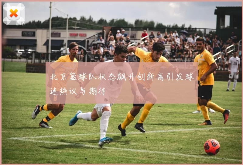 北京篮球队状态飙升创新高引发球迷热议与期待