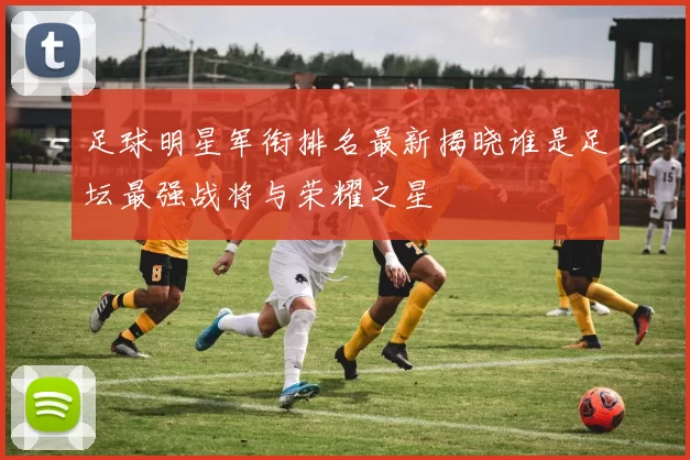 足球明星军衔排名最新揭晓谁是足坛最强战将与荣耀之星