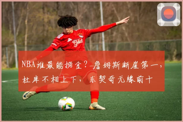 NBA谁最能捞金？詹姆斯断崖第一，杜库不相上下，东契奇无缘前十