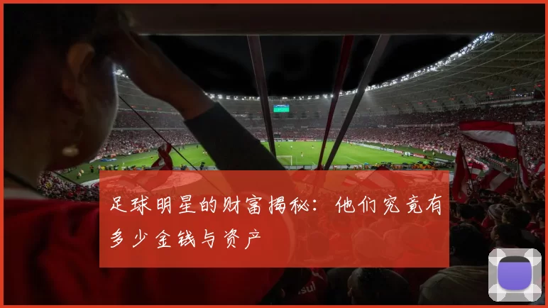足球明星的财富揭秘：他们究竟有多少金钱与资产