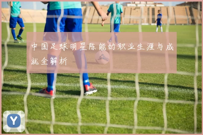 中国足球明星陈能的职业生涯与成就全解析