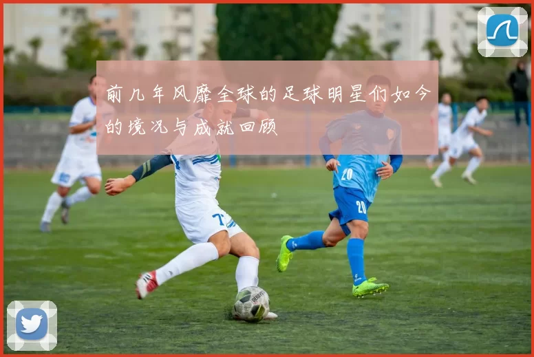 前几年风靡全球的足球明星们如今的境况与成就回顾