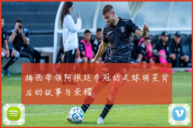 梅西带领阿根廷夺冠的足球明星背后的故事与荣耀