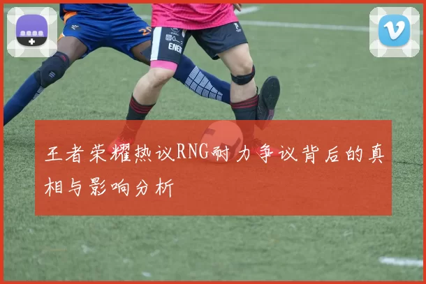 王者荣耀热议RNG耐力争议背后的真相与影响分析