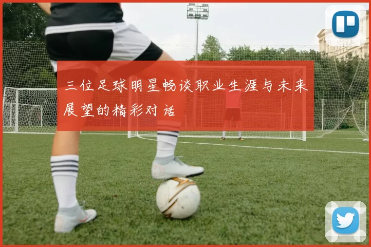 三位足球明星畅谈职业生涯与未来展望的精彩对话
