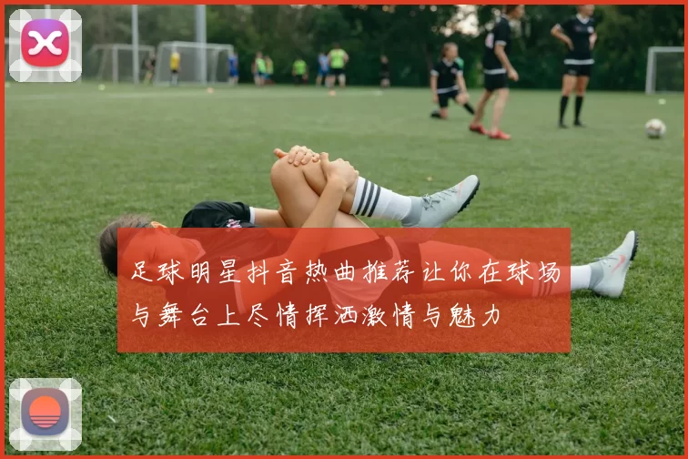 足球明星抖音热曲推荐让你在球场与舞台上尽情挥洒激情与魅力