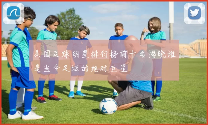 美国足球明星排行榜前十名揭晓谁是当今足坛的绝对巨星