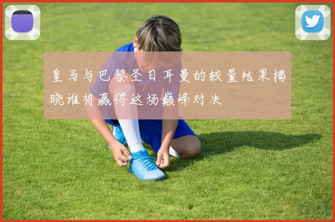 皇马与巴黎圣日耳曼的较量结果揭晓谁将赢得这场巅峰对决