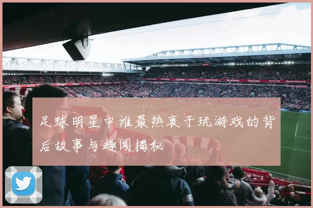 足球明星中谁最热衷于玩游戏的背后故事与趣闻揭秘