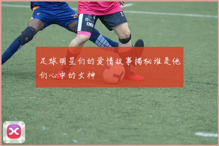 足球明星们的爱情故事揭秘谁是他们心中的女神